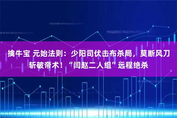 擒牛宝 元始法则：少阳司伏击布杀局，莫断风刀斩破帝术！“闫赵二人组”远程绝杀