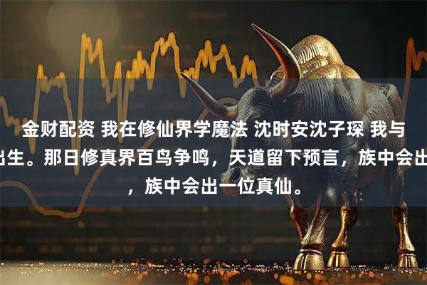 金财配资 我在修仙界学魔法 沈时安沈子琛 我与庶弟同时出生。那日修真界百鸟争鸣，天道留下预言，族中会出一位真仙。