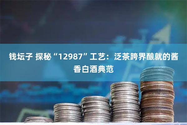 钱坛子 探秘“12987”工艺:泛茶跨界酿就的酱香白酒典范