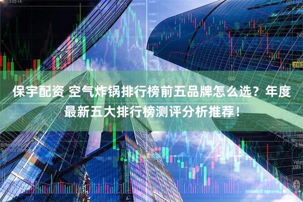 保宇配资 空气炸锅排行榜前五品牌怎么选?年度最新五大排行榜测评分析推荐!