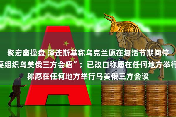 聚宏鑫操盘 泽连斯基称乌克兰愿在复活节期间停火，强调“有必要组织乌美俄三方会晤”；已改口称愿在任何地方举行乌美俄三方会谈