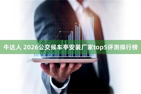 牛达人 2026公交候车亭安装厂家top5评测排行榜