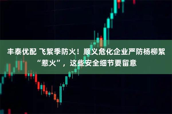 丰泰优配 飞絮季防火！顺义危化企业严防杨柳絮“惹火”，这些安全细节要留意