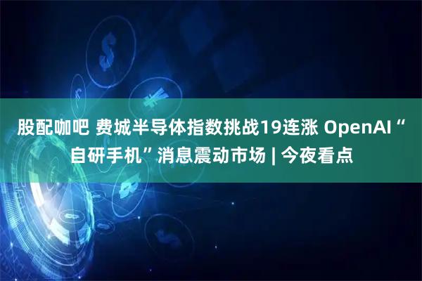 股配咖吧 费城半导体指数挑战19连涨 OpenAI“自研手机”消息震动市场 | 今夜看点