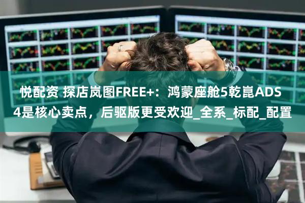 悦配资 探店岚图FREE+：鸿蒙座舱5乾崑ADS 4是核心卖点，后驱版更受欢迎_全系_标配_配置