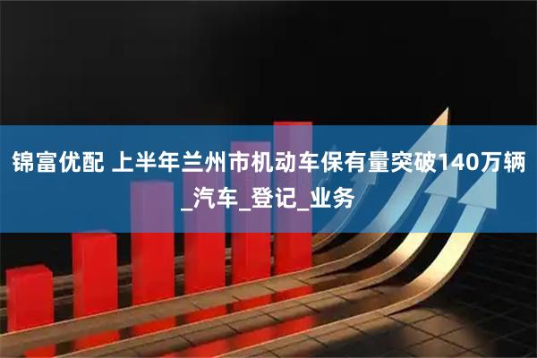 锦富优配 上半年兰州市机动车保有量突破140万辆_汽车_登记_业务