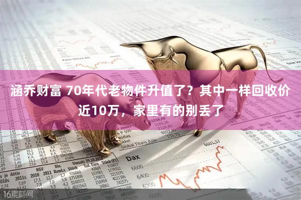 涵乔财富 70年代老物件升值了？其中一样回收价近10万，家里有的别丢了