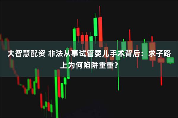 大智慧配资 非法从事试管婴儿手术背后:求子路上为何陷阱重重?