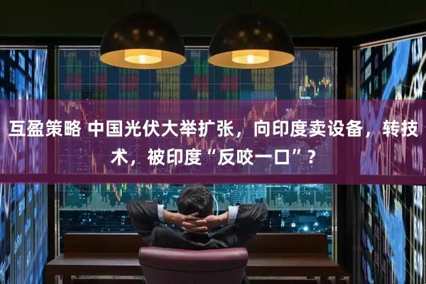 互盈策略 中国光伏大举扩张，向印度卖设备，转技术，被印度“反咬一口”？