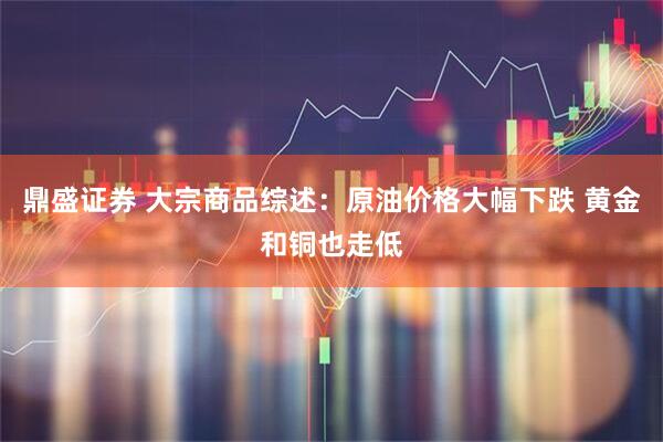 鼎盛证券 大宗商品综述：原油价格大幅下跌 黄金和铜也走低