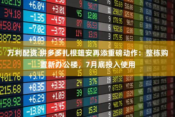 万利配资 拼多多扎根雄安再添重磅动作：整栋购置新办公楼，7月底投入使用