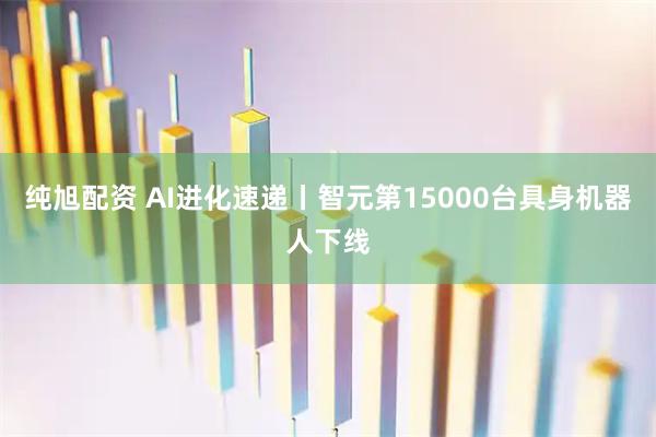 纯旭配资 AI进化速递丨智元第15000台具身机器人下线