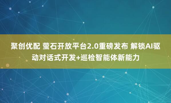聚创优配 萤石开放平台2.0重磅发布 解锁AI驱动对话式开发+巡检智能体新能力