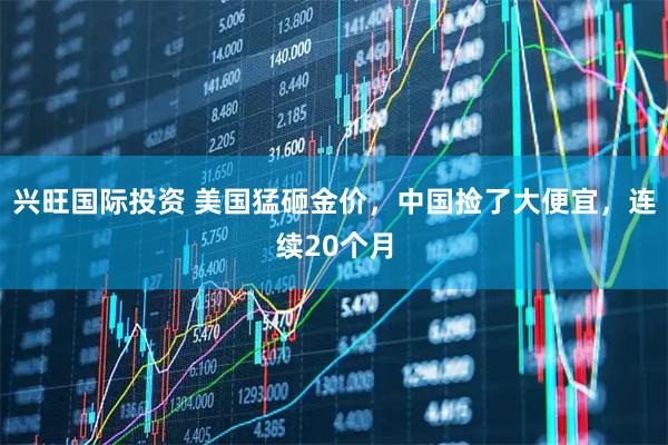 兴旺国际投资 美国猛砸金价，中国捡了大便宜，连续20个月
