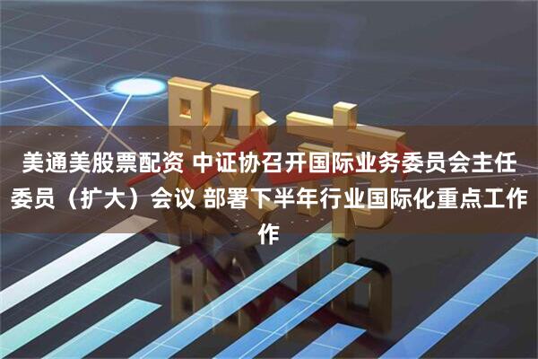 美通美股票配资 中证协召开国际业务委员会主任委员（扩大）会议 部署下半年行业国际化重点工作