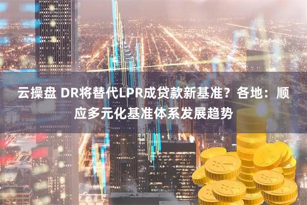 云操盘 DR将替代LPR成贷款新基准?各地:顺应多元化基准体系发展趋势