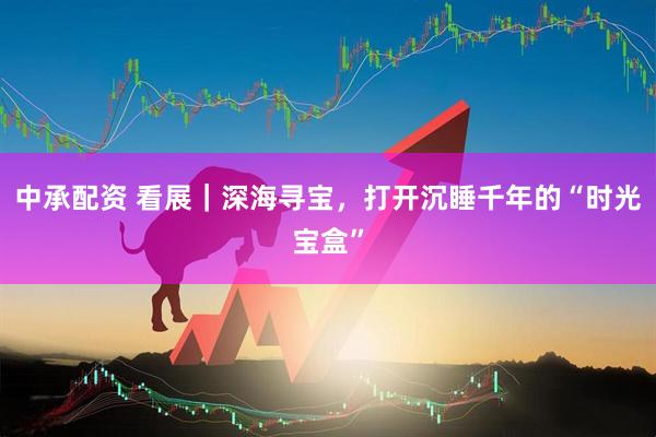 中承配资 看展｜深海寻宝，打开沉睡千年的“时光宝盒”