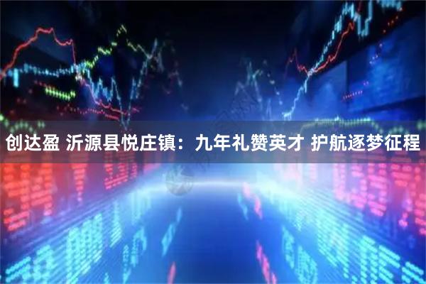创达盈 沂源县悦庄镇：九年礼赞英才 护航逐梦征程