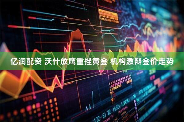 亿润配资 沃什放鹰重挫黄金 机构激辩金价走势