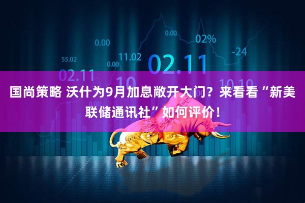 国尚策略 沃什为9月加息敞开大门？来看看“新美联储通讯社”如何评价！