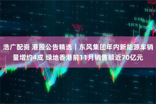 浩广配资 港股公告精选｜东风集团年内新能源车销量增约4成 绿地香港前11月销售额近70亿元